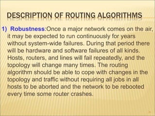 DESCRIPTION OF ROUTING ALGORITHMS
1) Robustness:Once a major network comes on the air,
it may be expected to run continuously for years
without system-wide failures. During that period there
will be hardware and software failures of all kinds.
Hosts, routers, and lines will fail repeatedly, and the
topology will change many times. The routing
algorithm should be able to cope with changes in the
topology and traffic without requiring all jobs in all
hosts to be aborted and the network to be rebooted
every time some router crashes.
26
 