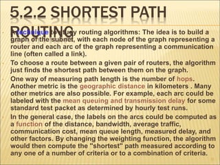 5.2.2 SHORTEST PATH
ROUTING
• A technique to study routing algorithms: The idea is to build a
graph of the subnet, with each node of the graph representing a
router and each arc of the graph representing a communication
line (often called a link).
• To choose a route between a given pair of routers, the algorithm
just finds the shortest path between them on the graph.
• One way of measuring path length is the number of hops.
Another metric is the geographic distance in kilometers . Many
other metrics are also possible. For example, each arc could be
labeled with the mean queuing and transmission delay for some
standard test packet as determined by hourly test runs.
• In the general case, the labels on the arcs could be computed as
a function of the distance, bandwidth, average traffic,
communication cost, mean queue length, measured delay, and
other factors. By changing the weighting function, the algorithm
would then compute the ''shortest'' path measured according to
any one of a number of criteria or to a combination of criteria.
35
 