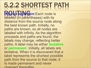 5.2.2 SHORTEST PATH
ROUTING
• Dijkstra algorithm:Each node is
labeled (in parentheses) with its
distance from the source node along
the best known path. Initially, no
paths are known, so all nodes are
labeled with infinity. As the algorithm
proceeds and paths are found, the
labels may change, reflecting better
paths. A label may be either tentative
or permanent. Initially, all labels are
tentative. When it is discovered that a
label represents the shortest possible
path from the source to that node, it
is made permanent and never 36
 