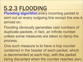 5.2.3 FLOODING
• Flooding algorithm:every incoming packet is
sent out on every outgoing line except the one it
arrived on.
• Flooding obviously generates vast numbers of
duplicate packets, in fact, an infinite number
unless some measures are taken to damp the
process.
• One such measure is to have a hop counter
contained in the header of each packet, which
is decremented at each hop, with the packet
being discarded when the counter reaches zero.
38
 