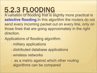 5.2.3 FLOODING
• A variation of flooding that is slightly more practical is
selective flooding.In this algorithm the routers do not
send every incoming packet out on every line, only on
those lines that are going approximately in the right
direction.
• Applications of flooding algorithm:
1.military applications
2.distributed database applications
3.wireless networks
4. as a metric against which other routing
algorithms can be compared
39
 