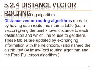 5.2.4 DISTANCE VECTOR
ROUTING
• A dynamic routing algorithm
• Distance vector routing algorithms operate
by having each router maintain a table (i.e, a
vector) giving the best known distance to each
destination and which line to use to get there.
These tables are updated by exchanging
information with the neighbors. (also named the
distributed Bellman-Ford routing algorithm and
the Ford-Fulkerson algorithm )
40
 