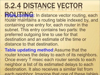 5.2.4 DISTANCE VECTOR
ROUTING
• Table content: In distance vector routing, each
router maintains a routing table indexed by, and
containing one entry for, each router in the
subnet. This entry contains two parts: the
preferred outgoing line to use for that
destination and an estimate of the time or
distance to that destination.
• Table updating method:Assume that the
router knows the delay to each of its neighbors.
Once every T msec each router sends to each
neighbor a list of its estimated delays to each
destination. It also receives a similar list from
41
 