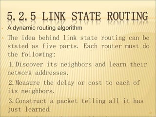 5.2.5 LINK STATE ROUTING
• A dynamic routing algorithm
• The idea behind link state routing can be
stated as five parts. Each router must do
the following:
1.Discover its neighbors and learn their
network addresses.
2.Measure the delay or cost to each of
its neighbors.
3.Construct a packet telling all it has
just learned. 43
 