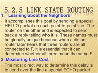 5.2.5 LINK STATE ROUTING
1. Learning about the Neighbors
• It accomplishes this goal by sending a special
HELLO packet on each point-to-point line. The
router on the other end is expected to send
back a reply telling who it is. These names must
be globally unique because when a distant
router later hears that three routers are all
connected to F, it is essential that it can
determine whether all three mean the same F.
2. Measuring Line Cost
• The most direct way to determine this delay is
to send over the line a special ECHO packet 44
 