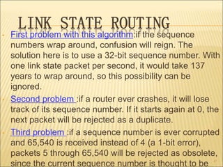 LINK STATE ROUTING
• First problem with this algorithm:if the sequence
numbers wrap around, confusion will reign. The
solution here is to use a 32-bit sequence number. With
one link state packet per second, it would take 137
years to wrap around, so this possibility can be
ignored.
• Second problem :if a router ever crashes, it will lose
track of its sequence number. If it starts again at 0, the
next packet will be rejected as a duplicate.
• Third problem :if a sequence number is ever corrupted
and 65,540 is received instead of 4 (a 1-bit error),
packets 5 through 65,540 will be rejected as obsolete,
since the current sequence number is thought to be 47
 