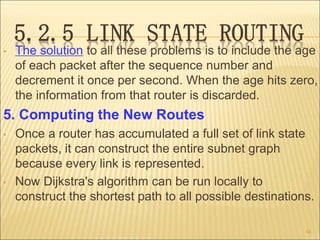 5.2.5 LINK STATE ROUTING
• The solution to all these problems is to include the age
of each packet after the sequence number and
decrement it once per second. When the age hits zero,
the information from that router is discarded.
5. Computing the New Routes
• Once a router has accumulated a full set of link state
packets, it can construct the entire subnet graph
because every link is represented.
• Now Dijkstra's algorithm can be run locally to
construct the shortest path to all possible destinations.
48
 