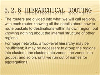 5.2.6 HIERARCHICAL ROUTING
• The routers are divided into what we will call regions,
with each router knowing all the details about how to
route packets to destinations within its own region, but
knowing nothing about the internal structure of other
regions.
• For huge networks, a two-level hierarchy may be
insufficient; it may be necessary to group the regions
into clusters, the clusters into zones, the zones into
groups, and so on, until we run out of names for
aggregations.
49
 