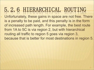 5.2.6 HIERARCHICAL ROUTING
• Unfortunately, these gains in space are not free. There
is a penalty to be paid, and this penalty is in the form
of increased path length. For example, the best route
from 1A to 5C is via region 2, but with hierarchical
routing all traffic to region 5 goes via region 3,
because that is better for most destinations in region 5.
51
 