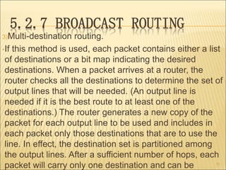 5.2.7 BROADCAST ROUTING
3)Multi-destination routing.
•If this method is used, each packet contains either a list
of destinations or a bit map indicating the desired
destinations. When a packet arrives at a router, the
router checks all the destinations to determine the set of
output lines that will be needed. (An output line is
needed if it is the best route to at least one of the
destinations.) The router generates a new copy of the
packet for each output line to be used and includes in
each packet only those destinations that are to use the
line. In effect, the destination set is partitioned among
the output lines. After a sufficient number of hops, each
packet will carry only one destination and can be 53
 