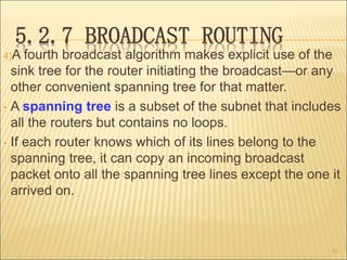 5.2.7 BROADCAST ROUTING
4)A fourth broadcast algorithm makes explicit use of the
sink tree for the router initiating the broadcast—or any
other convenient spanning tree for that matter.
• A spanning tree is a subset of the subnet that includes
all the routers but contains no loops.
• If each router knows which of its lines belong to the
spanning tree, it can copy an incoming broadcast
packet onto all the spanning tree lines except the one it
arrived on.
54
 