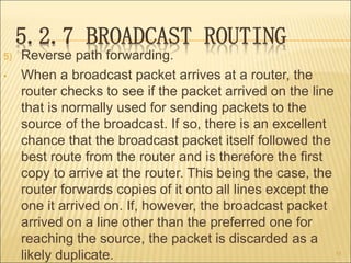 5.2.7 BROADCAST ROUTING
5) Reverse path forwarding.
• When a broadcast packet arrives at a router, the
router checks to see if the packet arrived on the line
that is normally used for sending packets to the
source of the broadcast. If so, there is an excellent
chance that the broadcast packet itself followed the
best route from the router and is therefore the first
copy to arrive at the router. This being the case, the
router forwards copies of it onto all lines except the
one it arrived on. If, however, the broadcast packet
arrived on a line other than the preferred one for
reaching the source, the packet is discarded as a
likely duplicate. 55
 