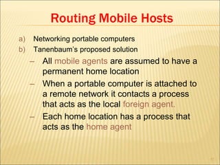 57
Routing Mobile Hosts
a) Networking portable computers
b) Tanenbaum’s proposed solution
– All mobile agents are assumed to have a
permanent home location
– When a portable computer is attached to
a remote network it contacts a process
that acts as the local foreign agent.
– Each home location has a process that
acts as the home agent
 