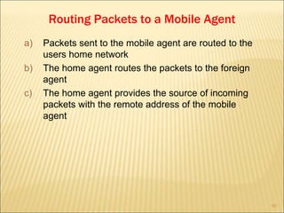 60
Routing Packets to a Mobile Agent
a) Packets sent to the mobile agent are routed to the
users home network
b) The home agent routes the packets to the foreign
agent
c) The home agent provides the source of incoming
packets with the remote address of the mobile
agent
 