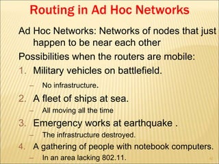 62
Routing in Ad Hoc Networks
Ad Hoc Networks: Networks of nodes that just
happen to be near each other
Possibilities when the routers are mobile:
1. Military vehicles on battlefield.
– No infrastructure.
2. A fleet of ships at sea.
– All moving all the time
3. Emergency works at earthquake .
– The infrastructure destroyed.
4. A gathering of people with notebook computers.
– In an area lacking 802.11.
 