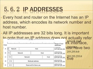 5.6.2 IP ADDRESSES
• Every host and router on the Internet has an IP
address, which encodes its network number and
host number.
• All IP addresses are 32 bits long. It is important
to note that an IP address does not actually refer
to a host. It really refers to a network interface,
so if a host is on two networks, it must have two
IP addresses.
• IP addresses were divided into the five
categories
69
network mask
255.0.0.0
255.255.0.0
255.255.255.0
 