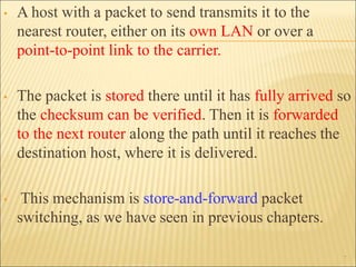 • A host with a packet to send transmits it to the
nearest router, either on its own LAN or over a
point-to-point link to the carrier.
• The packet is stored there until it has fully arrived so
the checksum can be verified. Then it is forwarded
to the next router along the path until it reaches the
destination host, where it is delivered.
• This mechanism is store-and-forward packet
switching, as we have seen in previous chapters.
7
 