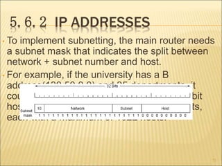 5.6.2 IP ADDRESSES
• To implement subnetting, the main router needs
a subnet mask that indicates the split between
network + subnet number and host.
• For example, if the university has a B
address(130.50.0.0) and 35 departments, it
could use a 6-bit subnet number and a 10-bit
host number, allowing for up to 64 Ethernets,
each with a maximum of 1022 hosts.
72
 
