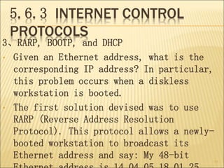 5.6.3 INTERNET CONTROL
PROTOCOLS
3、RARP, BOOTP, and DHCP
• Given an Ethernet address, what is the
corresponding IP address? In particular,
this problem occurs when a diskless
workstation is booted.
• The first solution devised was to use
RARP (Reverse Address Resolution
Protocol). This protocol allows a newly-
booted workstation to broadcast its
Ethernet address and say: My 48-bit
77
 