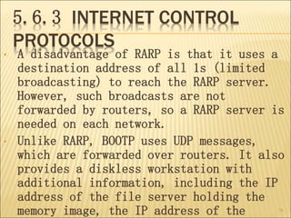 5.6.3 INTERNET CONTROL
PROTOCOLS
• A disadvantage of RARP is that it uses a
destination address of all 1s (limited
broadcasting) to reach the RARP server.
However, such broadcasts are not
forwarded by routers, so a RARP server is
needed on each network.
• Unlike RARP, BOOTP uses UDP messages,
which are forwarded over routers. It also
provides a diskless workstation with
additional information, including the IP
address of the file server holding the
memory image, the IP address of the 78
 