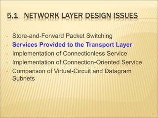 5.1 NETWORK LAYER DESIGN ISSUES
• Store-and-Forward Packet Switching
• Services Provided to the Transport Layer
• Implementation of Connectionless Service
• Implementation of Connection-Oriented Service
• Comparison of Virtual-Circuit and Datagram
Subnets
8
 
