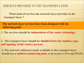 SERVICES PROVIDED TO THE TRANSPORT LAYER
What kind of services the network layer provides to the
transport layer ?
9
1. The services should be independent of the router technology.
2. The transport layer should be shielded from the number, type,
and topology of the routers present.
3. The network addresses made available to the transport layer
should use a uniform numbering plan, even across LANs and WANs.
• The network layer services have been designed with the
following goals:
 