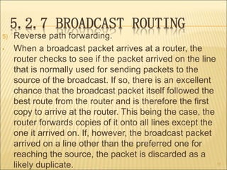 5.2.7 BROADCAST ROUTING
5) Reverse path forwarding.
• When a broadcast packet arrives at a router, the
router checks to se...
