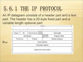 5.6.1 THE IP PROTOCOL
• An IP datagram consists of a header part and a text
part. The header has a 20-byte fixed part and ...