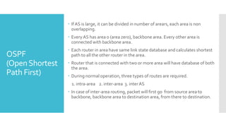 OSPF
(OpenShortest
Path First)
 If AS is large, it can be divided in number of arears, each area is non
overlapping.
 Every AS has area 0 (area zero), backbone area. Every other area is
connected with backbone area.
 Each router in area have same link state database and calculates shortest
path to all the other router in the area.
 Router that is connected with two or more area will have database of both
the area.
 During normal operation, three types of routes are required.
1. intra-area 2. inter-area 3. inter AS
 In case of inter-area routing, packet will first go from source area to
backbone, backbone area to destination area, from there to destination.
 