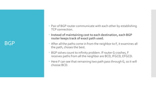 BGP
 Pair of BGP router communicate with each other by establishing
TCP connection.
 Instead of maintaining cost to each destination, each BGP
router keeps track of exact path used.
 After all the paths come in from the neighbor to F, it examines all
the path, choses the best.
 BGP solves count to infinity problem. If router G crashes, F
receives paths from all the neighbor are BCD, IFGCD, EFGCD.
 Here F can see that remaining two path pass through G, so it will
choose BCD.
 