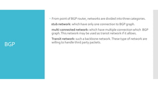 BGP
 From point of BGP router, networks are divided into three categories.
stub network: which have only one connection to BGP graph.
multi-connected network: which have multiple connection which BGP
graph.This network may be used as transit network if it allows.
Transit network: such a backbone network.These type of network are
willing to handle third party packets.
 