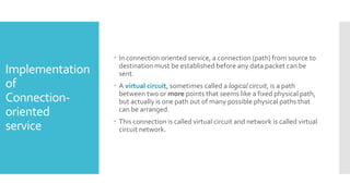 Implementation
of
Connection-
oriented
service
 In connection oriented service, a connection (path) from source to
destination must be established before any data packet can be
sent.
 A virtual circuit, sometimes called a logical circuit, is a path
between two or more points that seems like a fixed physical path,
but actually is one path out of many possible physical paths that
can be arranged.
 This connection is called virtual circuit and network is called virtual
circuit network.
 