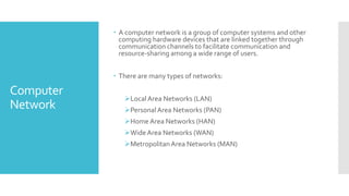 Computer
Network
 A computer network is a group of computer systems and other
computing hardware devices that are linked together through
communication channels to facilitate communication and
resource-sharing among a wide range of users.
 There are many types of networks:
LocalArea Networks (LAN)
PersonalArea Networks (PAN)
Home Area Networks (HAN)
Wide Area Networks (WAN)
MetropolitanArea Networks (MAN)
 