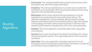 Routing
Algorithms
 Correctness: The routing should be done properly and correctly so that
the packets may reach their proper destination.
 Simplicity: The routing should be done in a simple manner so that the
overhead is as low as possible.With increasing complexity of the routing
algorithms the overhead also increases.
 Robustness: Once a major network becomes operative, it may be
expected to run continuously for years without any failures.The
algorithms designed for routing should be robust enough to handle
hardware and software failures and should be able to cope with changes
in the topology and traffic without requiring all jobs in all hosts to be
aborted and the network rebooted every time some router goes down.
 Stability: The routing algorithms should be stable under all possible
circumstances.
 Fairness: Every node connected to the network should get a fair chance
of transmitting their packets.This is generally done on a first come first
serve basis.
 Optimality: The routing algorithms should be optimal in terms of
throughput and minimizing mean packet delays. Here there is a trade-off
and one has to choose depending on his suitability.
 