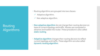 Routing
Algorithms
 Routing algorithms are grouped into two classes:
 Adaptive algorithm.
 Non adaptive algorithm.
 Non adaptive algorithm do not change their routing decision on
base of current topology and traffic. Routes are computed in
advance and loaded into router.These procedure is also called
static routing.
 Adaptive algorithm changes their routing decision to reflect
current topology and traffic.These algorithm are also called
dynamic routing algorithm.
 