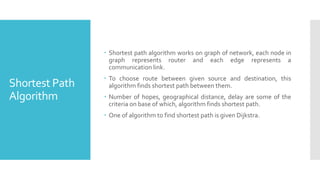 Shortest Path
Algorithm
 Shortest path algorithm works on graph of network, each node in
graph represents router and each edge represents a
communication link.
 To choose route between given source and destination, this
algorithm finds shortest path between them.
 Number of hopes, geographical distance, delay are some of the
criteria on base of which, algorithm finds shortest path.
 One of algorithm to find shortest path is given Dijkstra.
 