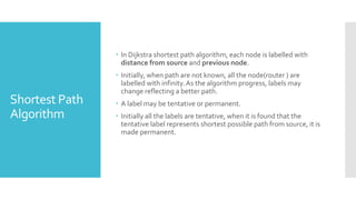 Shortest Path
Algorithm
 In Dijkstra shortest path algorithm, each node is labelled with
distance from source and previous node.
 Initially, when path are not known, all the node(router ) are
labelled with infinity.As the algorithm progress, labels may
change reflecting a better path.
 A label may be tentative or permanent.
 Initially all the labels are tentative, when it is found that the
tentative label represents shortest possible path from source, it is
made permanent.
 