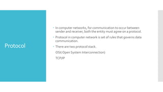 Protocol
 In computer networks, for communication to occur between
sender and receiver, both the entity must agree on a protocol.
 Protocol in computer network is set of rules that governs data
communication.
 There are two protocol stack.
OSI( Open System Interconnection)
TCP/IP
 
