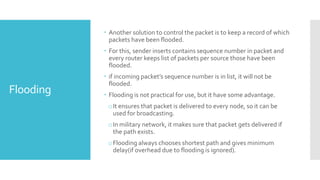 Flooding
 Another solution to control the packet is to keep a record of which
packets have been flooded.
 For this, sender inserts contains sequence number in packet and
every router keeps list of packets per source those have been
flooded.
 if incoming packet’s sequence number is in list, it will not be
flooded.
 Flooding is not practical for use, but it have some advantage.
oIt ensures that packet is delivered to every node, so it can be
used for broadcasting.
oIn military network, it makes sure that packet gets delivered if
the path exists.
oFlooding always chooses shortest path and gives minimum
delay(if overhead due to flooding is ignored).
 