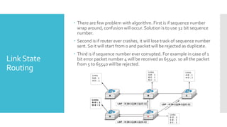 LinkState
Routing
 There are few problem with algorithm. First is if sequence number
wrap around, confusion will occur. Solution is to use 32 bit sequence
number.
 Second is if router ever crashes, it will lose track of sequence number
sent. So it will start from 0 and packet will be rejected as duplicate.
 Third is if sequence number ever corrupted. For example in case of 1
bit error packet number 4 will be received as 65540. so all the packet
from 5 to 65540 will be rejected.
 
