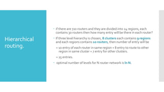 Hierarchical
routing.
 if there are 720 routers and they are divided into 24 regions, each
contains 30 routers then how many entry will be there in each router?
 If three level hierarchy is chosen, 8 clusters each contains 9 regions
and each regions contains 10 routers, then number of entry will be
= 10 entry of each router in same region + 8 entry to route to other
region in same cluster + 7 entry for other clusters.
= 25 entries.
 optimal number of levels for N router network is ln N.
 