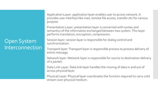 OpenSystem
Interconnection
Application Layer: application layer enables user to access network. It
provides user interface like mail, remote file access, transfer etc for various
purpose.
Presentation Layer: presentation layer is concerned with syntax and
semantics of the information exchanged between two system.This layer
performs translation, encryption, compression.
Session layer: session layer is responsible for dialog control and
synchronization.
Transport layer:Transport layer is responsible process to process delivery of
entire message.
Network layer: Network layer is responsible for source to destination delivery
of a packet.
Data Link Layer: Data link layer handles the moving of data in and out of
across physical layer.
Physical Layer: Physical layer coordinates the function required to carry a bit
stream over physical medium.
 