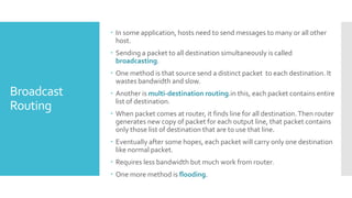 Broadcast
Routing
 In some application, hosts need to send messages to many or all other
host.
 Sending a packet to all destination simultaneously is called
broadcasting.
 One method is that source send a distinct packet to each destination. It
wastes bandwidth and slow.
 Another is multi-destination routing.in this, each packet contains entire
list of destination.
 When packet comes at router, it finds line for all destination.Then router
generates new copy of packet for each output line, that packet contains
only those list of destination that are to use that line.
 Eventually after some hopes, each packet will carry only one destination
like normal packet.
 Requires less bandwidth but much work from router.
 One more method is flooding.
 