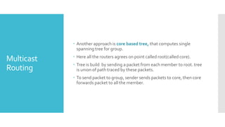 Multicast
Routing
 Another approach is core based tree, that computes single
spanning tree for group.
 Here all the routers agrees on point called root(called core).
 Tree is build by sending a packet from each member to root. tree
is union of path traced by these packets.
 To send packet to group, sender sends packets to core, then core
forwards packet to all the member.
 
