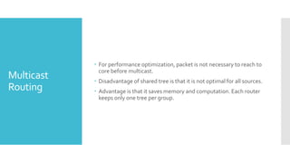 Multicast
Routing
 For performance optimization, packet is not necessary to reach to
core before multicast.
 Disadvantage of shared tree is that it is not optimal for all sources.
 Advantage is that it saves memory and computation. Each router
keeps only one tree per group.
 