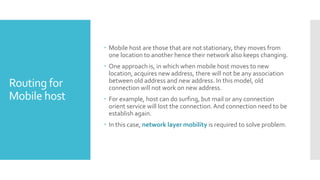 Routing for
Mobile host
 Mobile host are those that are not stationary, they moves from
one location to another hence their network also keeps changing.
 One approach is, in which when mobile host moves to new
location, acquires new address, there will not be any association
between old address and new address. In this model, old
connection will not work on new address.
 For example, host can do surfing, but mail or any connection
orient service will lost the connection.And connection need to be
establish again.
 In this case, network layer mobility is required to solve problem.
 