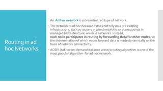 Routing in ad
hoc Networks
 An Ad hoc network is a decentralized type of network.
 The network is ad hoc because it does not rely on a pre existing
infrastructure, such as routers in wired networks or access points in
managed (infrastructure) wireless networks. Instead,
each node participates in routing by forwarding data for other nodes, so
the determination of which nodes forward data is made dynamically on the
basis of network connectivity.
 AODV (Ad hoc on-demand distance vector) routing algorithm is one of the
most popular algorithm for ad hoc network.
 