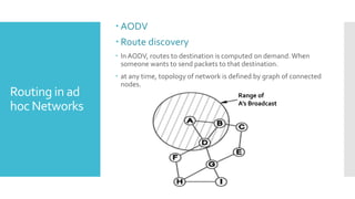 Routing in ad
hoc Networks
 AODV
 Route discovery
 InAODV, routes to destination is computed on demand.When
someone wants to send packets to that destination.
 at any time, topology of network is defined by graph of connected
nodes.
Range of
A’s Broadcast
 