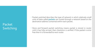 Packet
Switching
 Packet-switched describes the type of network in which relatively small
units of data called packets are routed through a network based on the
destination address contained within each packet.
 Store and forward packet switching means packet is stored in router
until it has fully arrived, then checksum is verified. If the packet is error
free then it is forwarded to next router.
 