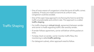 TrafficShaping
 One of main reason of congestion is that the burst of traffic comes
suddenly. If hosts are made to transmit at uniform rate,
congestion could be avoided.
 One of the open loop approach is to forcing the host to send the
traffic at predictable and uniform rate.This approach is a called
traffic shaping.
 For traffic shaping in virtual circuit, agreement between sender
and carrier is made regarding traffic rate send by sender.
 If sender follows agreement, carrier will deliver all the packet on
time.
 To keep check on sender, carrier monitor traffic flow, this
monitoring is called traffic policing.
 For datagram subnet, other approach need to follow.
 